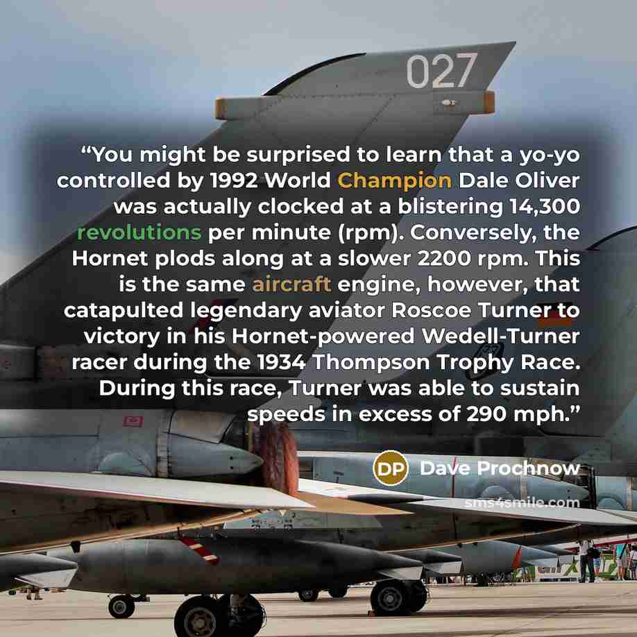 “You might be surprised to learn that a yo-yo controlled by 1992 World Champion Dale Oliver was actually clocked at a blistering 14,300 revolutions per minute (rpm). Conversely, the Hornet plods along at a slower 2200 rpm. This is the same aircraft engine, however, that catapulted legendary aviator…” quote by Dave Prochnow