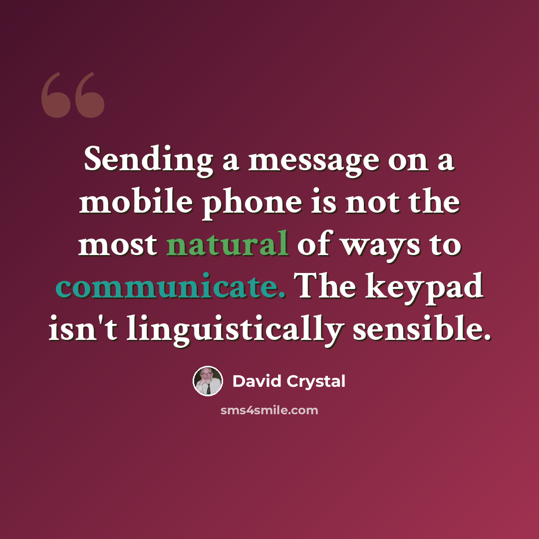 “Sending a message on a mobile phone is not the most natural of ways to communicate. The keypad isn't linguistically sensible.” quote by David Crystal