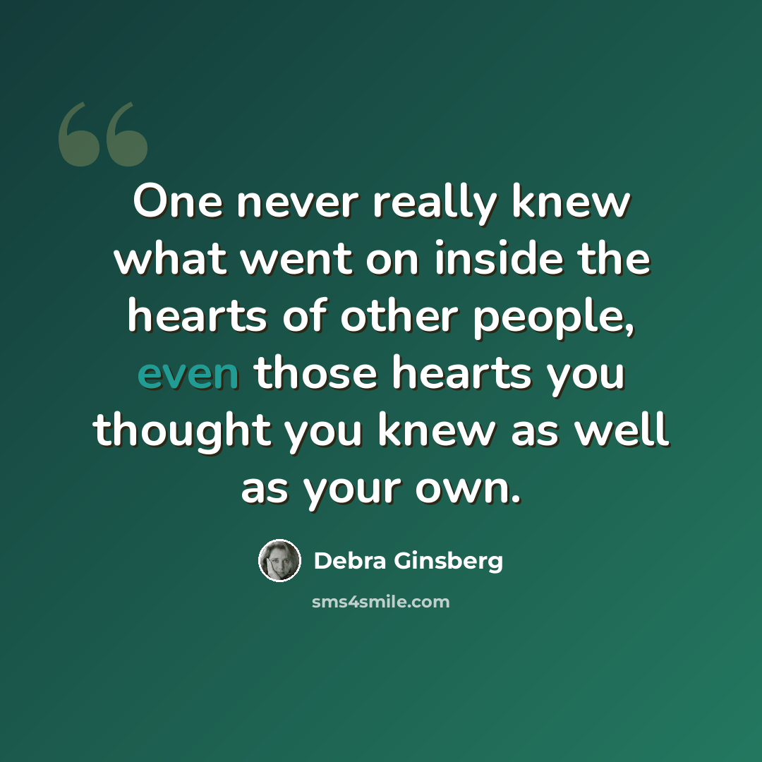 “One never really knew what went on inside the hearts of other people, even those hearts you thought you knew as well as your own.” quote by Debra Ginsberg