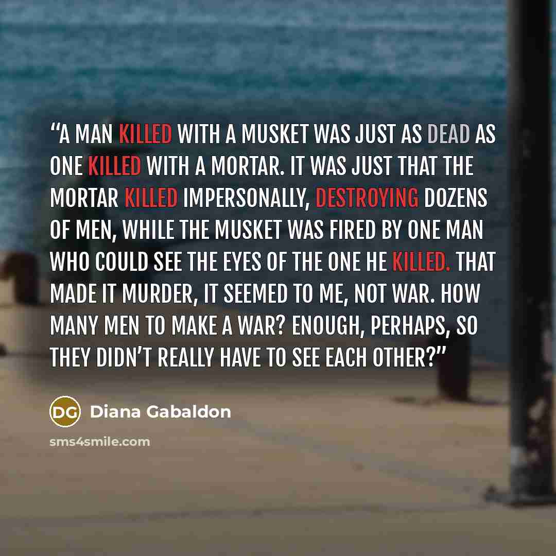 “A man killed with a musket was just as dead as one killed with a mortar. It was just that the mortar killed impersonally, destroying dozens of men, while the musket was fired by one man who could see the eyes of the one he killed. That made it murder, it seemed to me, not war. How many men to make…” quote by Diana Gabaldon