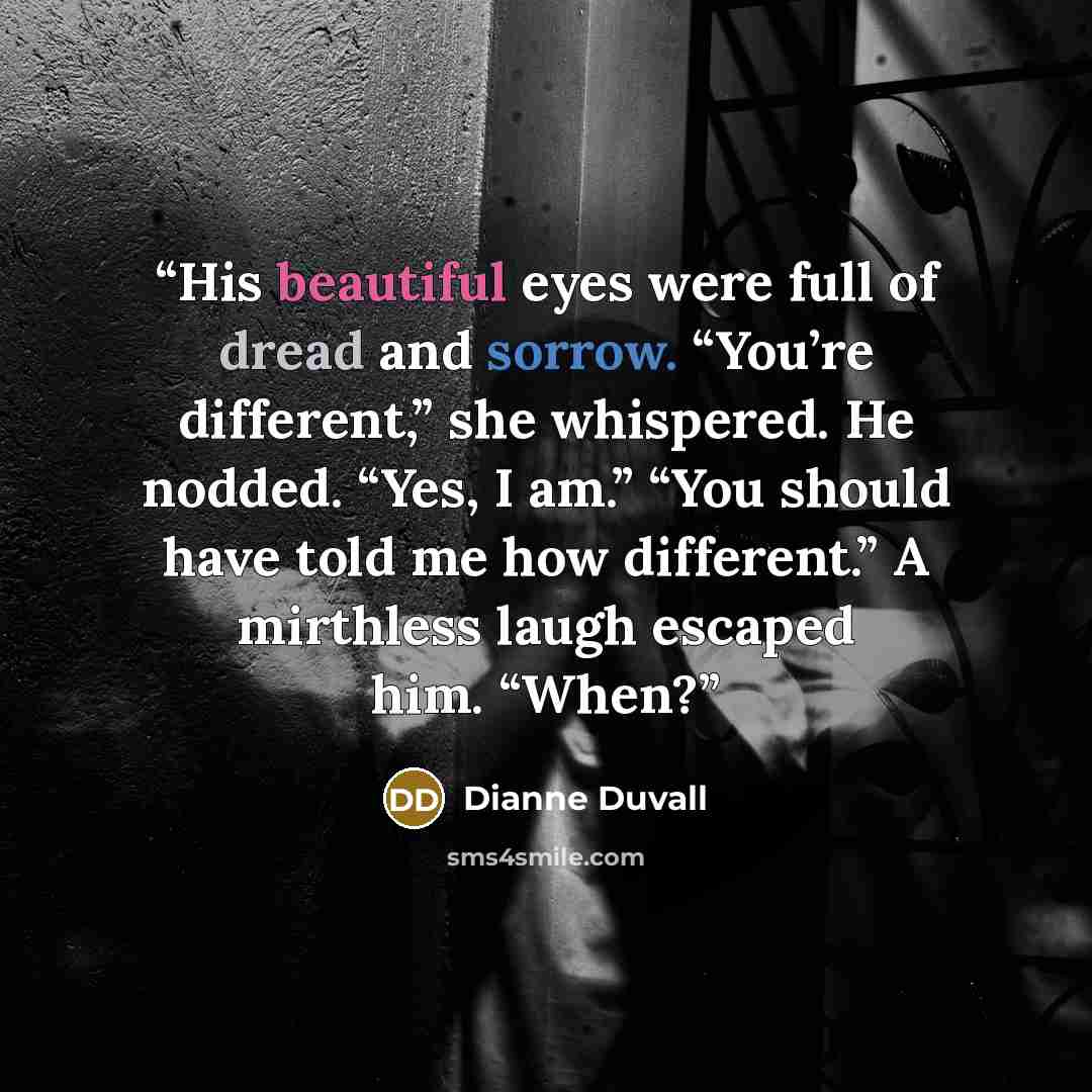 “His beautiful eyes were full of dread and sorrow. “You’re different,” she whispered. He nodded. “Yes, I am.” “You should have told me how different.” A mirthless laugh escaped him. “When?” quote by Dianne Duvall