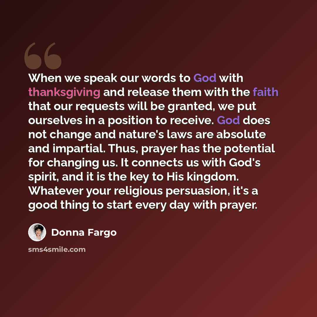 “When we speak our words to God with thanksgiving and release them with the faith that our requests will be granted, we put ourselves in a position to receive. God does not change and nature's laws are absolute and impartial. Thus, prayer has the potential for changing us. It connects us with God's…” quote by Donna Fargo