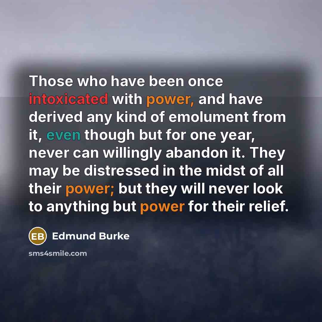 “Those who have been once intoxicated with power, and have derived any kind of emolument from it, even though but for one year, never can willingly abandon it. They may be distressed in the midst of all their power; but they will never look to anything but power for their relief.” quote by Edmund Burke