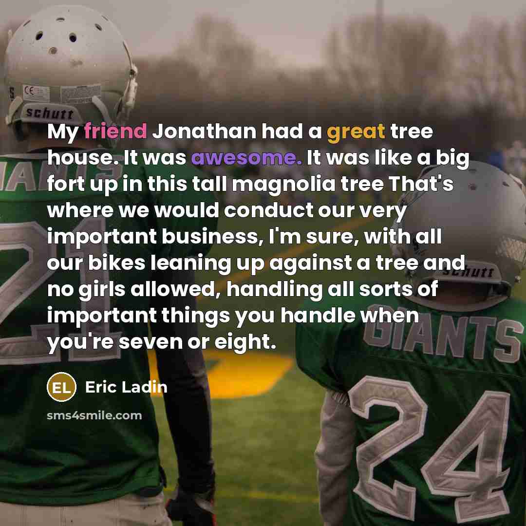 “My friend Jonathan had a great tree house. It was awesome. It was like a big fort up in this tall magnolia tree That's where we would conduct our very important business, I'm sure, with all our bikes leaning up against a tree and no girls allowed, handling all sorts of important things you handle…” quote by Eric Ladin