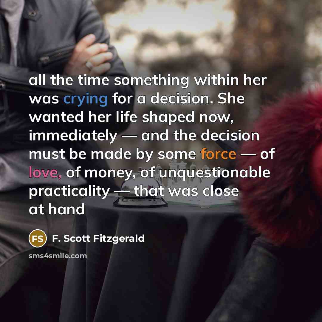 “all the time something within her was crying for a decision. She wanted her life shaped now, immediately — and the decision must be made by some force — of love, of money, of unquestionable practicality — that was close at hand” quote by F. Scott Fitzgerald