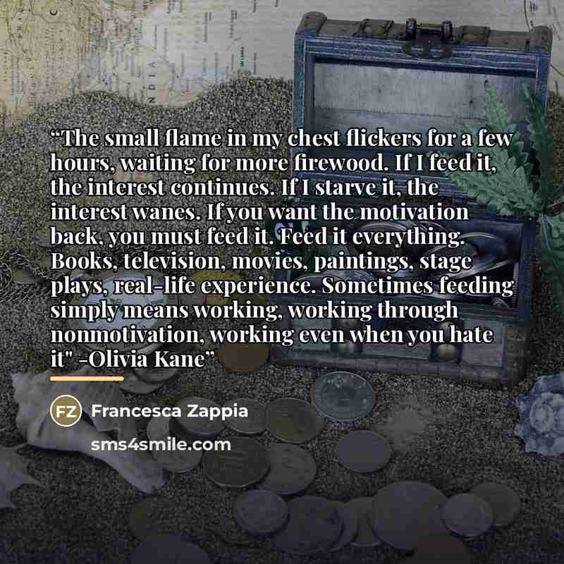 “The small flame in my chest flickers for a few hours, waiting for more firewood. If I feed it, the interest continues. If I starve it, the interest wanes. If you want the motivation back, you must feed it. Feed it everything. Books, television, movies, paintings, stage plays, real-life experience…” quote by Francesca Zappia