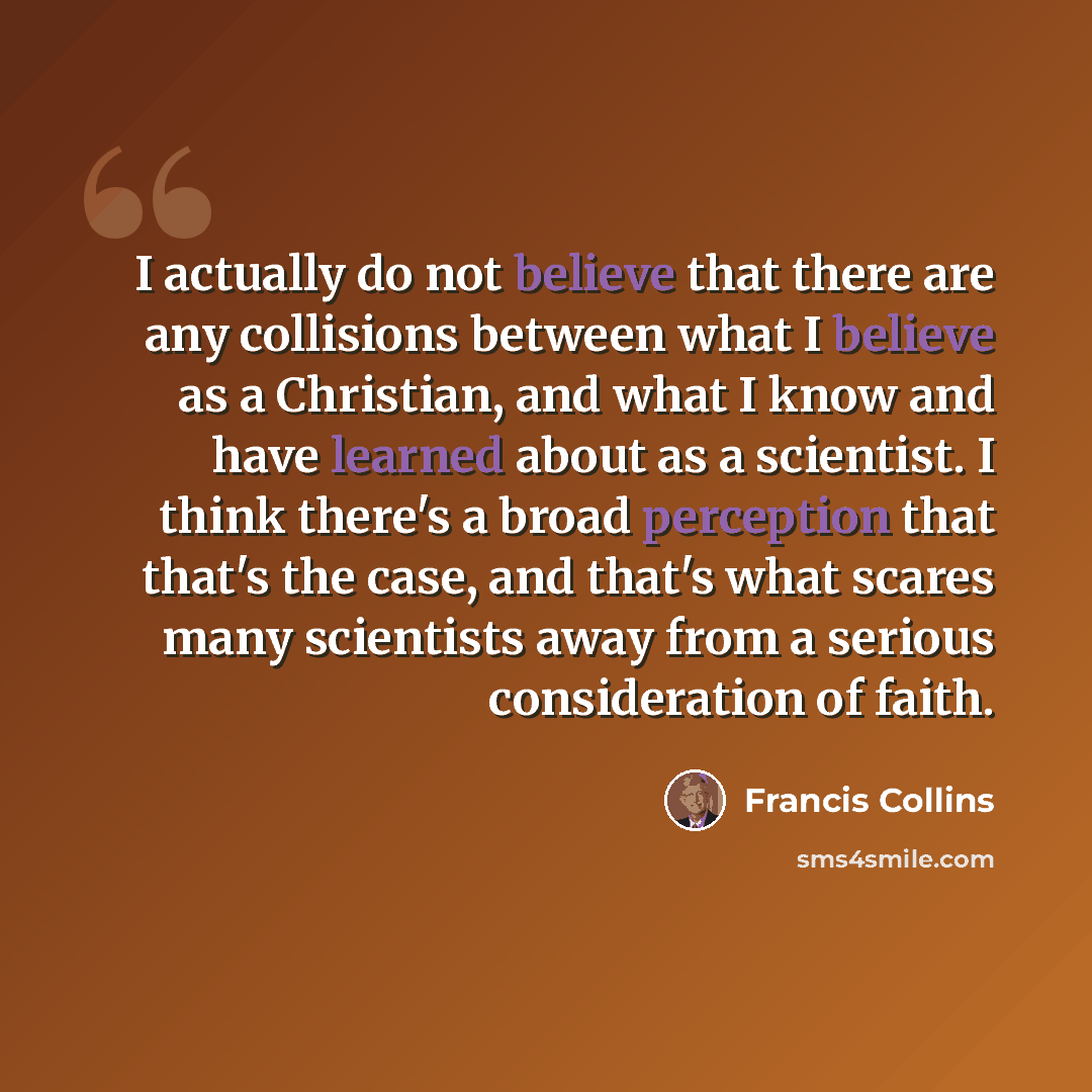 “I actually do not believe that there are any collisions between what I believe as a Christian, and what I know and have learned about as a scientist. I think there's a broad perception that that's the case, and that's what scares many scientists away from a serious consideration of faith.” quote by Francis Collins