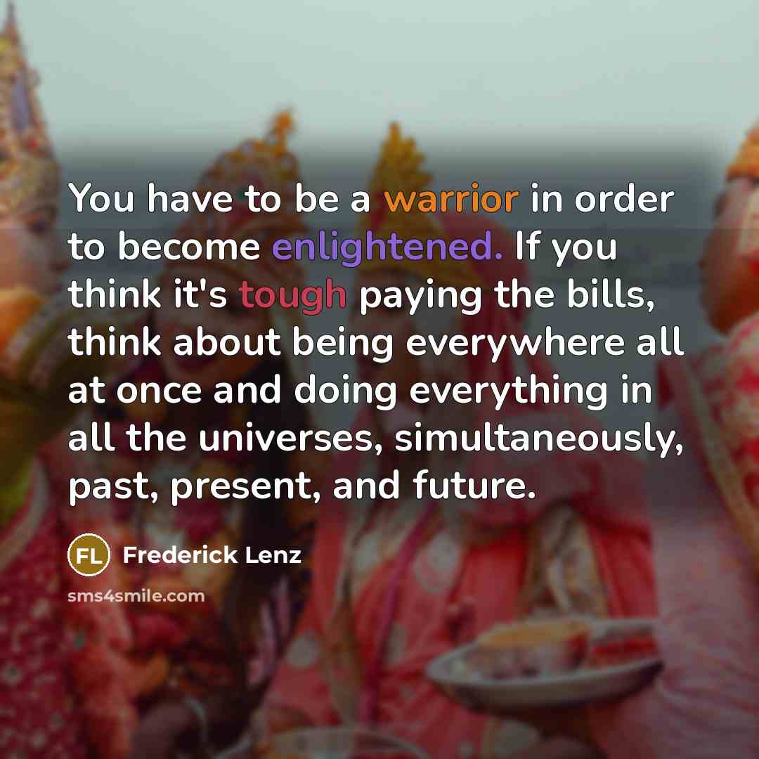 “You have to be a warrior in order to become enlightened. If you think it's tough paying the bills, think about being everywhere all at once and doing everything in all the universes, simultaneously, past, present, and future.” quote by Frederick Lenz