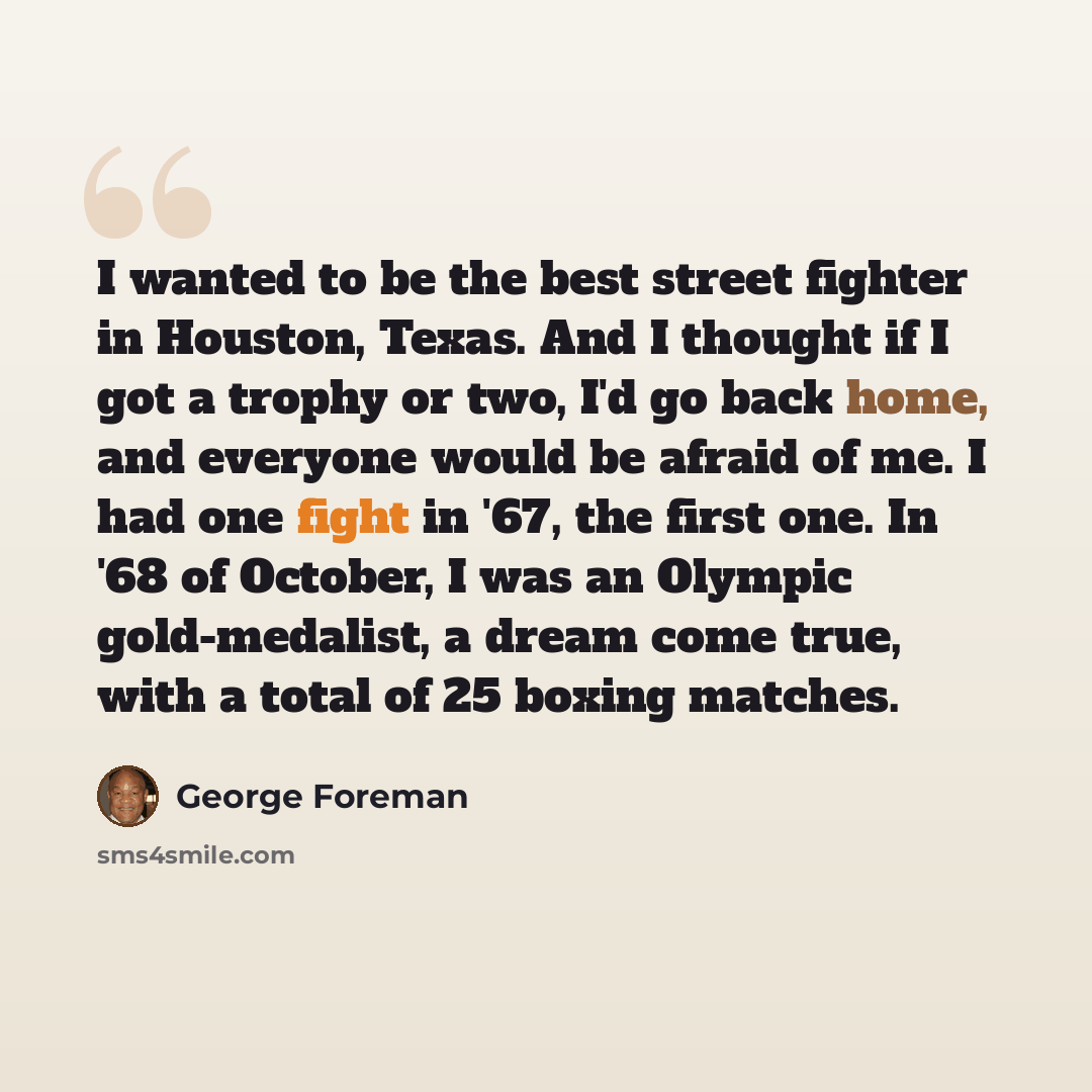 “I wanted to be the best street fighter in Houston, Texas. And I thought if I got a trophy or two, I'd go back home, and everyone would be afraid of me. I had one fight in '67, the first one. In '68 of October, I was an Olympic gold-medalist, a dream come true, with a total of 25 boxing matches.” quote by George Foreman