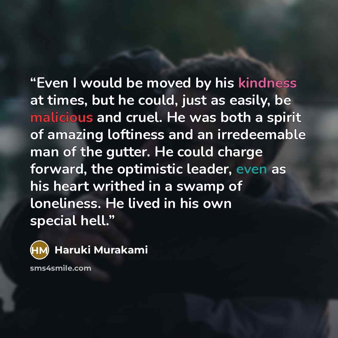 “Even I would be moved by his kindness at times, but he could, just as easily, be malicious and cruel. He was both a spirit of amazing loftiness and an irredeemable man of the gutter. He could charge forward, the optimistic leader, even as his heart writhed in a swamp of loneliness. He lived in his…” quote by Haruki Murakami