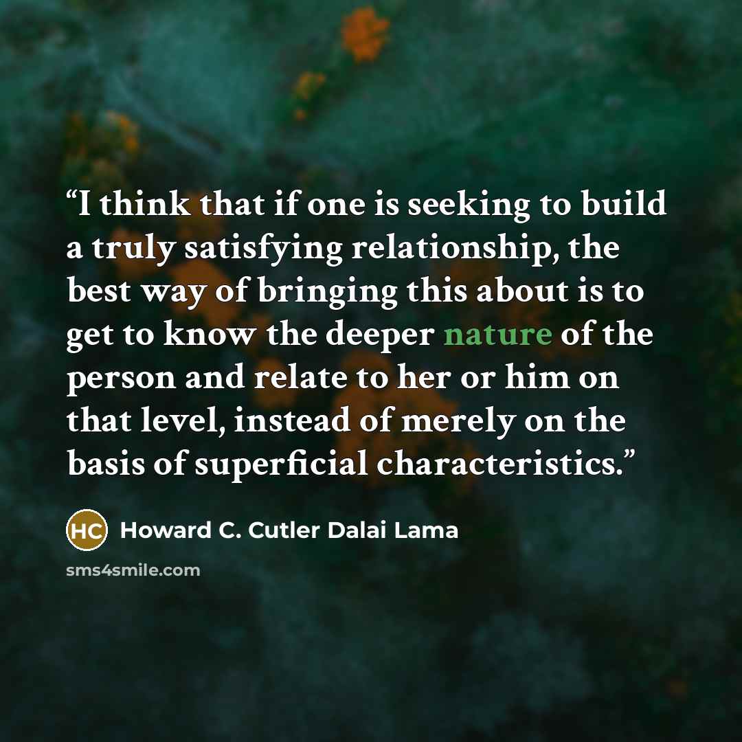 “I think that if one is seeking to build a truly satisfying relationship, the best way of bringing this about is to get to know the deeper nature of the person and relate to her or him on that level, instead of merely on the basis of superficial characteristics.” quote by Howard C. Cutler Dalai Lama