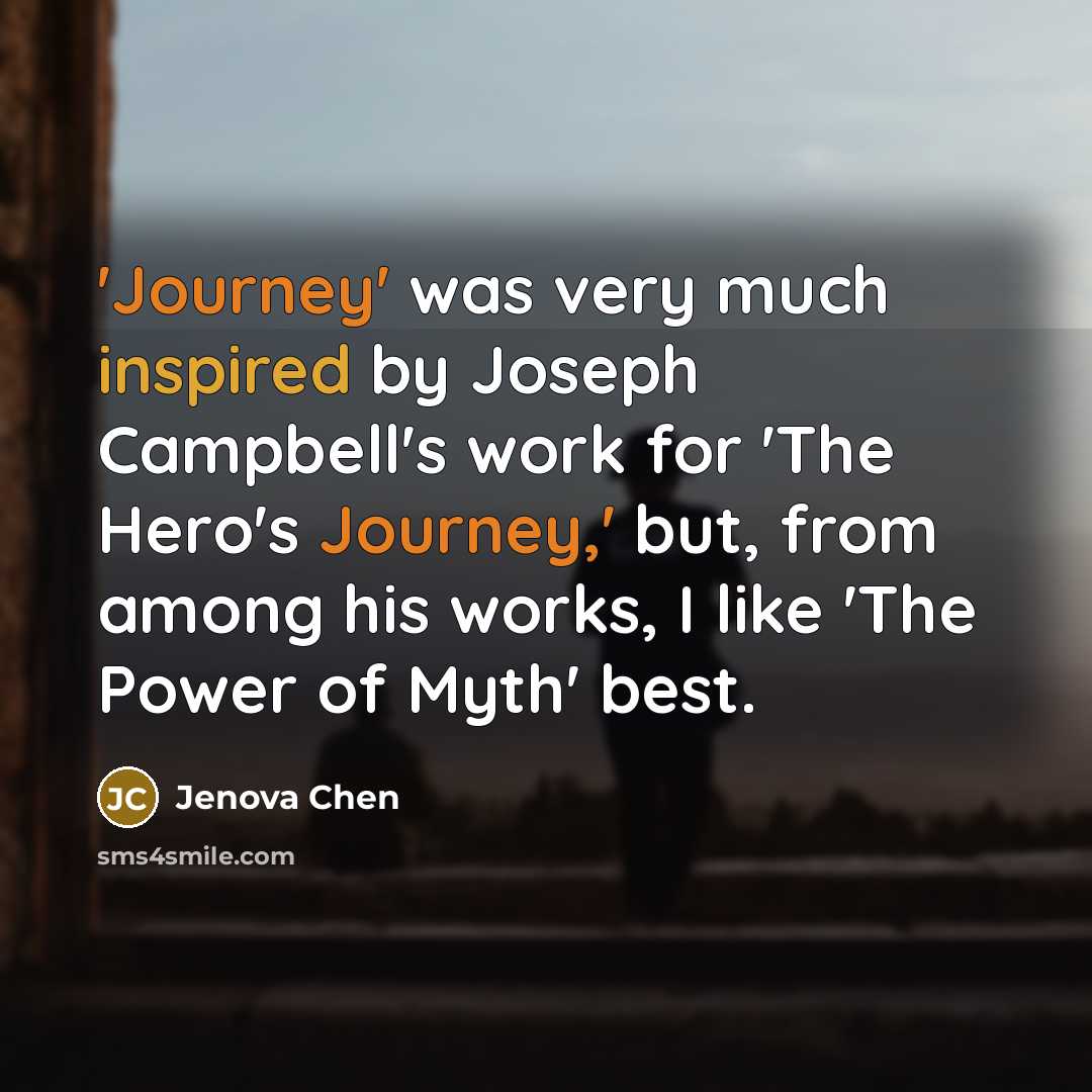 “'Journey' was very much inspired by Joseph Campbell's work for 'The Hero's Journey,' but, from among his works, I like 'The Power of Myth' best.” quote by Jenova Chen