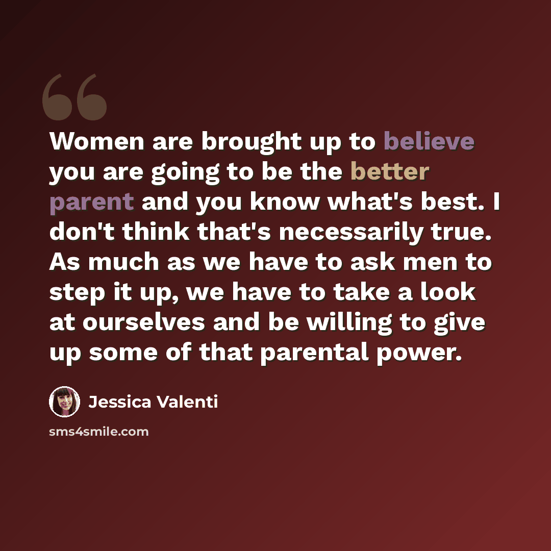“Women are brought up to believe you are going to be the better parent and you know what's best. I don't think that's necessarily true. As much as we have to ask men to step it up, we have to take a look at ourselves and be willing to give up some of that parental power.” quote by Jessica Valenti