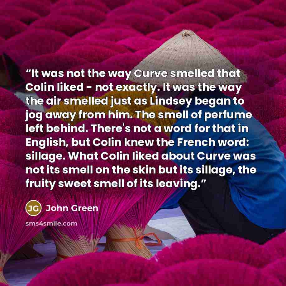 “It was not the way Curve smelled that Colin liked - not exactly. It was the way the air smelled just as Lindsey began to jog away from him. The smell of perfume left behind. There's not a word for that in English, but Colin knew the French word: sillage. What Colin liked about Curve was not its…” quote by John Green
