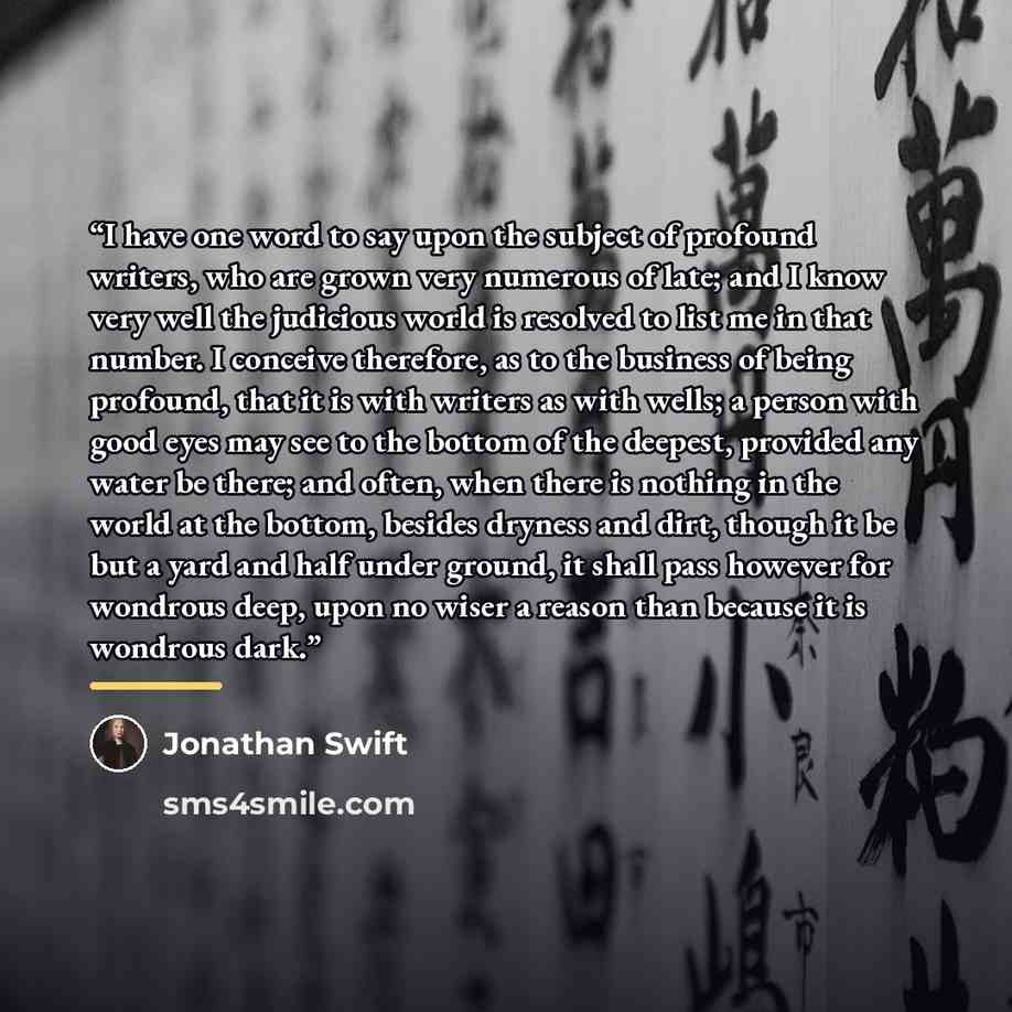 “I have one word to say upon the subject of profound writers, who are grown very numerous of late; and I know very well the judicious world is resolved to list me in that number. I conceive therefore, as to the business of being profound, that it is with writers as with wells; a person with good…” quote by Jonathan Swift