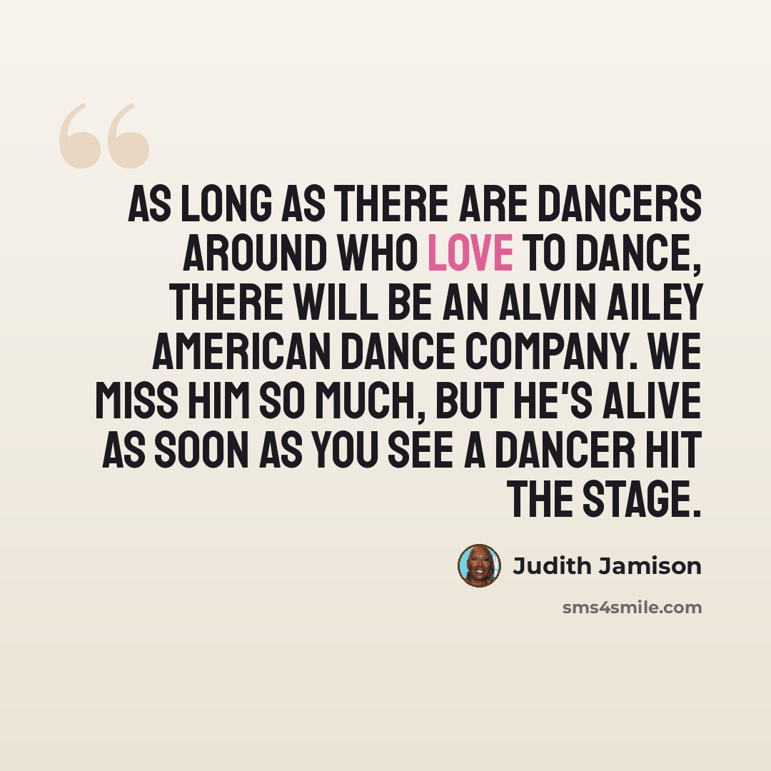 “As long as there are dancers around who love to dance, there will be an Alvin Ailey American Dance Company. We miss him so much, but he's alive as soon as you see a dancer hit the stage.” quote by Judith Jamison