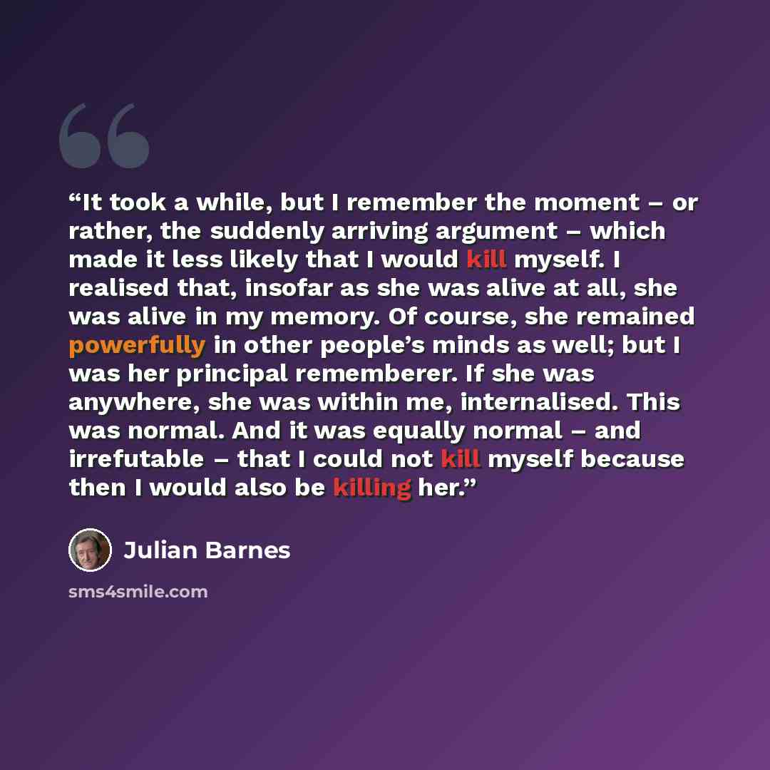 “It took a while, but I remember the moment – or rather, the suddenly arriving argument – which made it less likely that I would kill myself. I realised that, insofar as she was alive at all, she was alive in my memory. Of course, she remained powerfully in other people’s minds as well; but I was…” quote by Julian Barnes