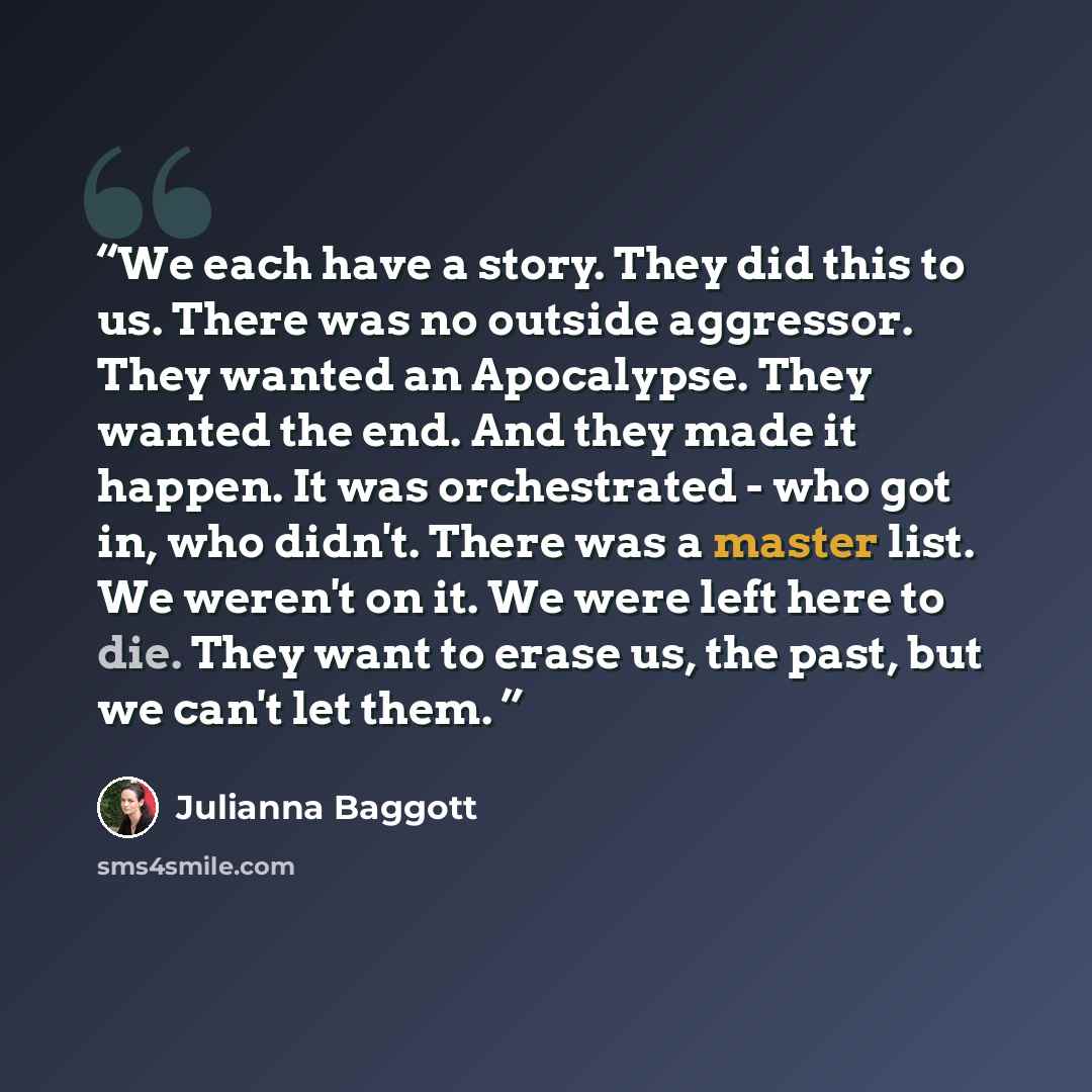 “We each have a story. They did this to us. There was no outside aggressor. They wanted an Apocalypse. They wanted the end. And they made it happen. It was orchestrated - who got in, who didn't. There was a master list. We weren't on it. We were left here to die. They want to erase us, the past…” quote by Julianna Baggott