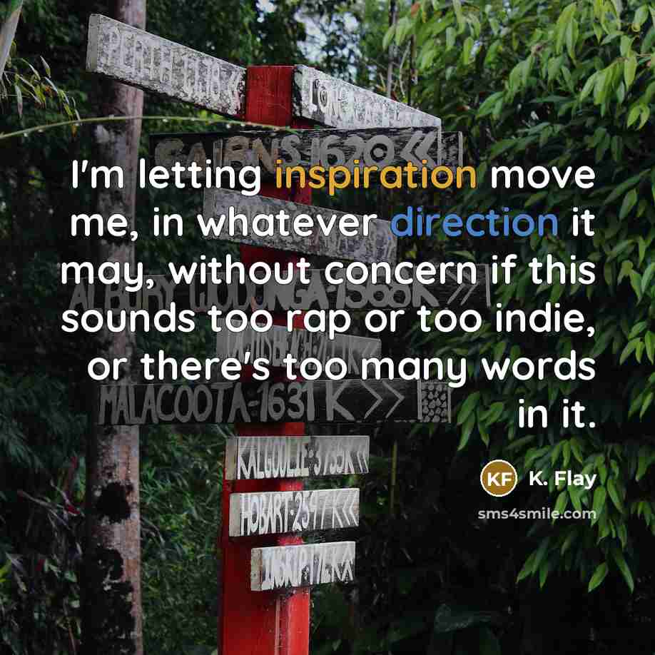 “I'm letting inspiration move me, in whatever direction it may, without concern if this sounds too rap or too indie, or there's too many words in it.” quote by K. Flay