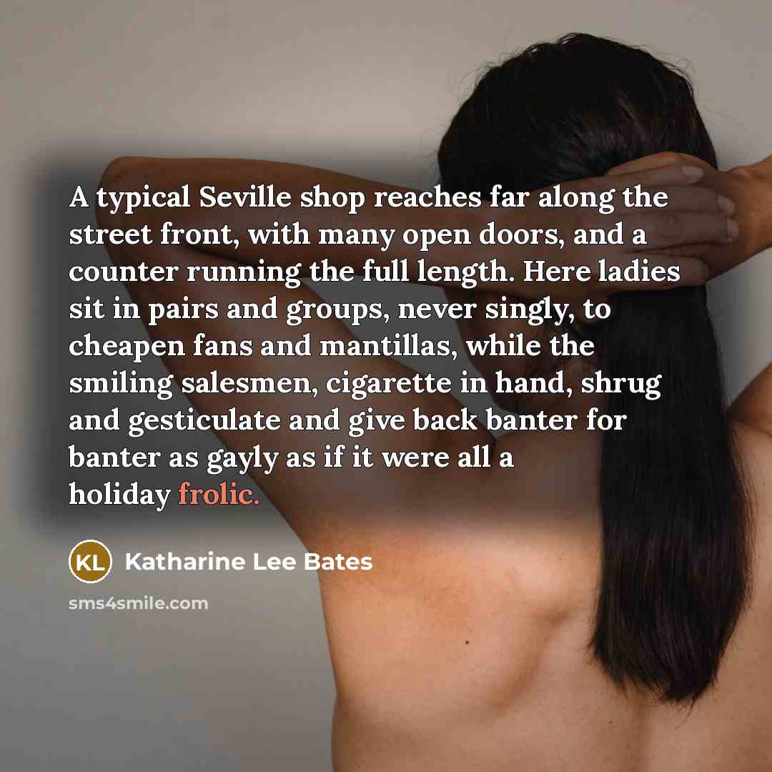 “A typical Seville shop reaches far along the street front, with many open doors, and a counter running the full length. Here ladies sit in pairs and groups, never singly, to cheapen fans and mantillas, while the smiling salesmen, cigarette in hand, shrug and gesticulate and give back banter for…” quote by Katharine Lee Bates