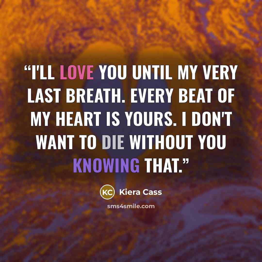“I'll love you until my very last breath. Every beat of my heart is yours. I don't want to die without you knowing that.” quote by Kiera Cass
