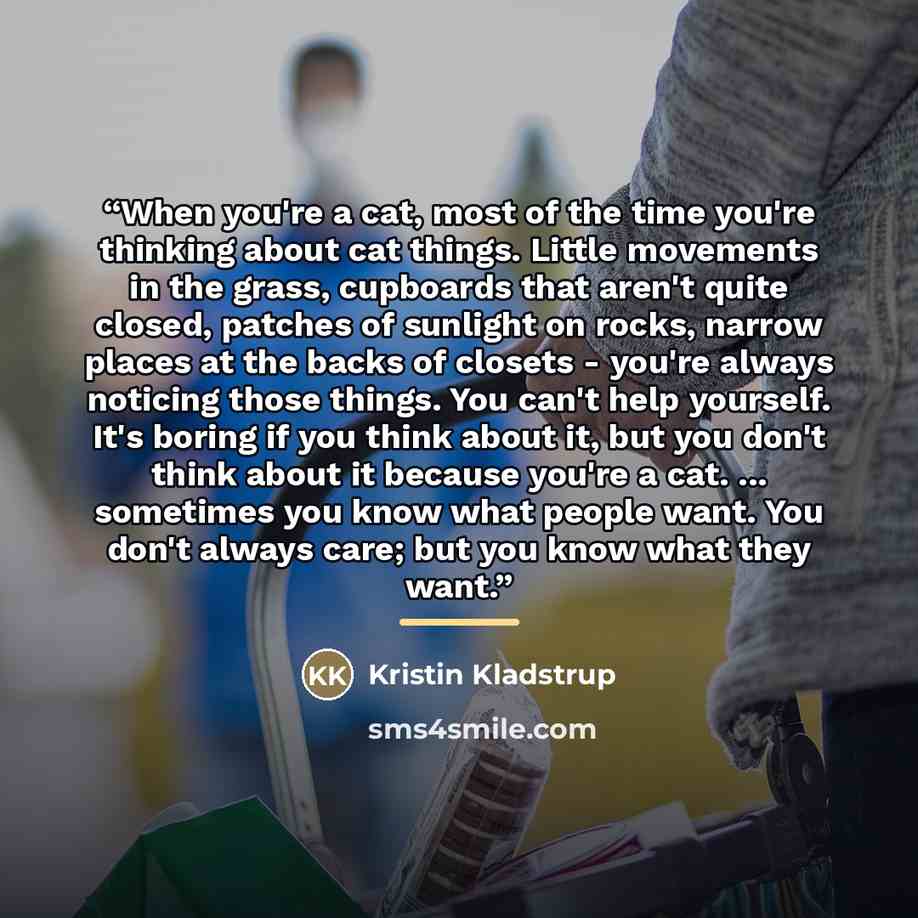 “When you're a cat, most of the time you're thinking about cat things. Little movements in the grass, cupboards that aren't quite closed, patches of sunlight on rocks, narrow places at the backs of closets - you're always noticing those things. You can't help yourself. It's boring if you think…” quote by Kristin Kladstrup