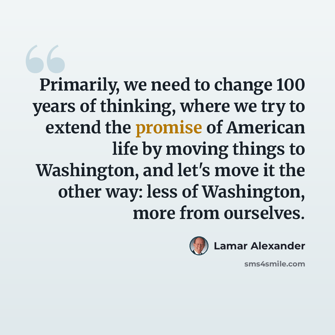 “Primarily, we need to change 100 years of thinking, where we try to extend the promise of American life by moving things to Washington, and let's move it the other way: less of Washington, more from ourselves.” quote by Lamar Alexander