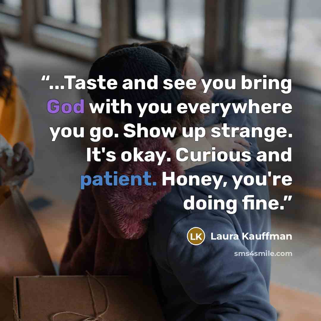 “...Taste and see you bring God with you everywhere you go. Show up strange. It's okay. Curious and patient. Honey, you're doing fine.” quote by Laura Kauffman