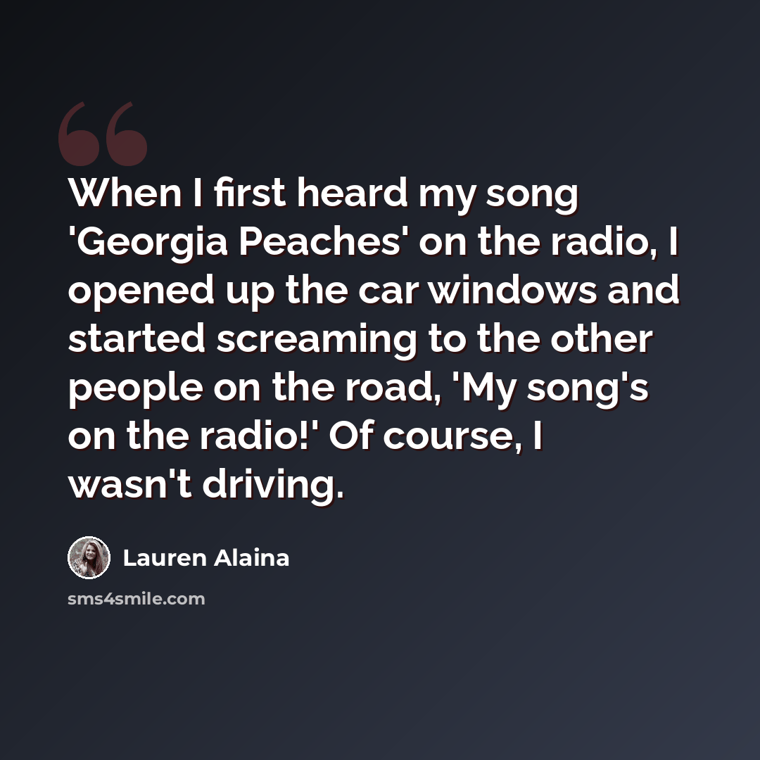 “When I first heard my song 'Georgia Peaches' on the radio, I opened up the car windows and started screaming to the other people on the road, 'My song's on the radio!' Of course, I wasn't driving.” quote by Lauren Alaina