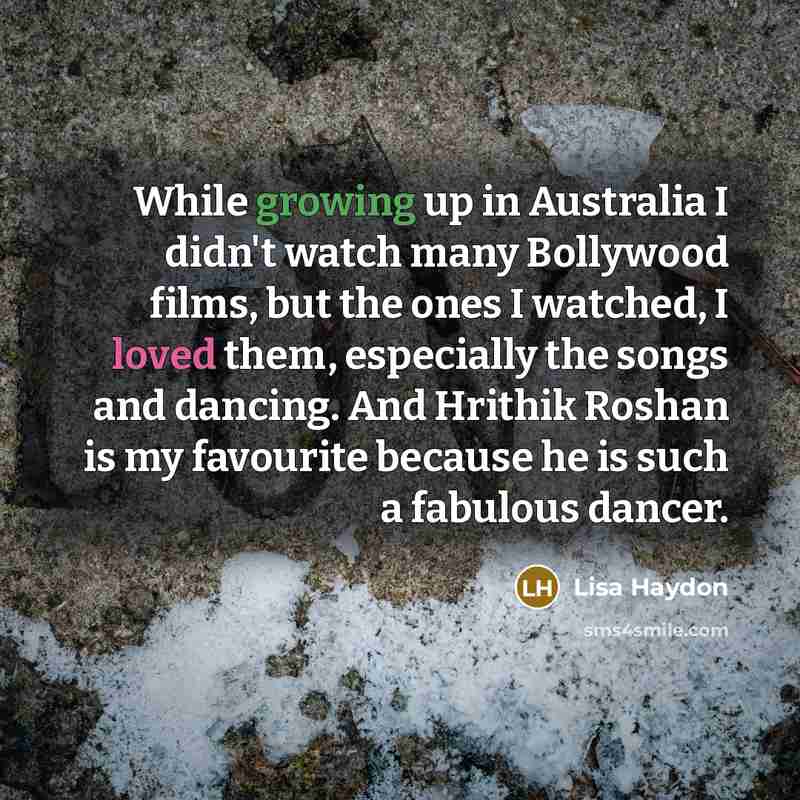 “While growing up in Australia I didn't watch many Bollywood films, but the ones I watched, I loved them, especially the songs and dancing. And Hrithik Roshan is my favourite because he is such a fabulous dancer.” quote by Lisa Haydon