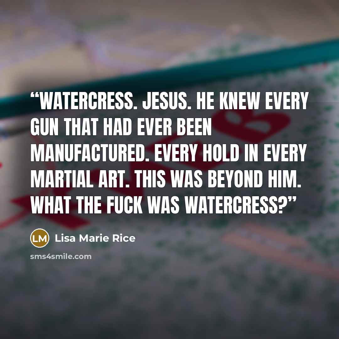 “Watercress. Jesus. He knew every gun that had ever been manufactured. Every hold in every martial art. This was beyond him. What the fuck was watercress?” quote by Lisa Marie Rice