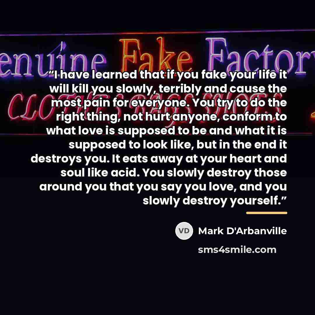 “I have learned that if you fake your life it will kill you slowly, terribly and cause the most pain for everyone. You try to do the right thing, not hurt anyone, conform to what love is supposed to be and what it is supposed to look like, but in the end it destroys you. It eats away at your heart…” quote by Mark D'Arbanville