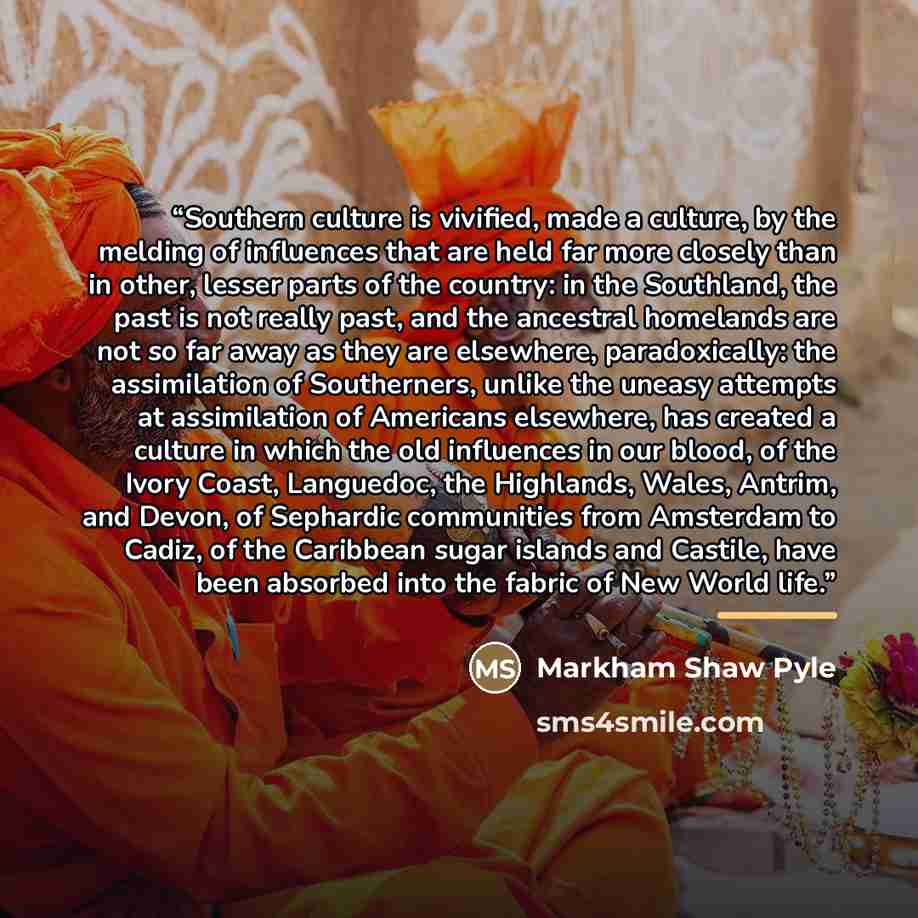 “Southern culture is vivified, made a culture, by the melding of influences that are held far more closely than in other, lesser parts of the country: in the Southland, the past is not really past, and the ancestral homelands are not so far away as they are elsewhere, paradoxically: the…” quote by Markham Shaw Pyle