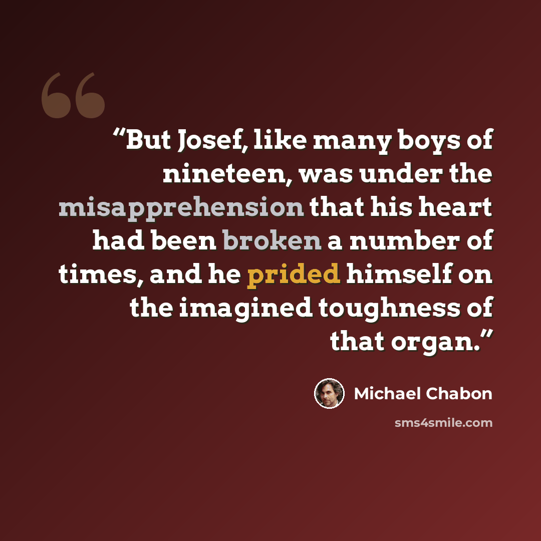 “But Josef, like many boys of nineteen, was under the misapprehension that his heart had been broken a number of times, and he prided himself on the imagined toughness of that organ.” quote by Michael Chabon