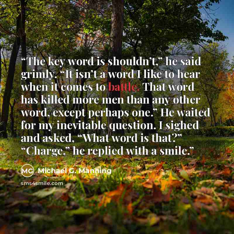 “The key word is shouldn’t,” he said grimly. “It isn’t a word I like to hear when it comes to battle. That word has killed more men than any other word, except perhaps one.” He waited for my inevitable question. I sighed and asked, “What word is that?” “Charge,” he replied with a smile.” quote by Michael G. Manning