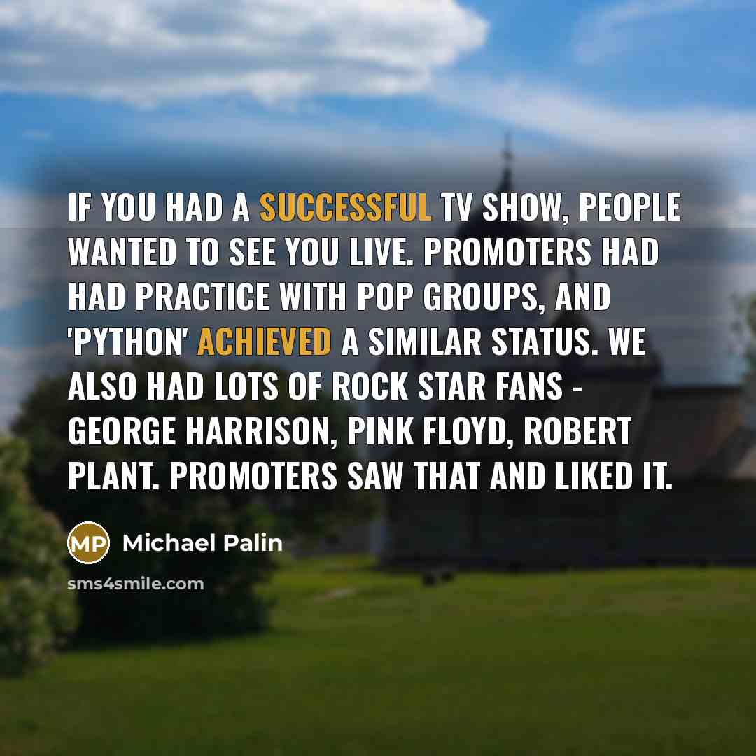 “If you had a successful TV show, people wanted to see you live. Promoters had had practice with pop groups, and 'Python' achieved a similar status. We also had lots of rock star fans - George Harrison, Pink Floyd, Robert Plant. Promoters saw that and liked it.” quote by Michael Palin