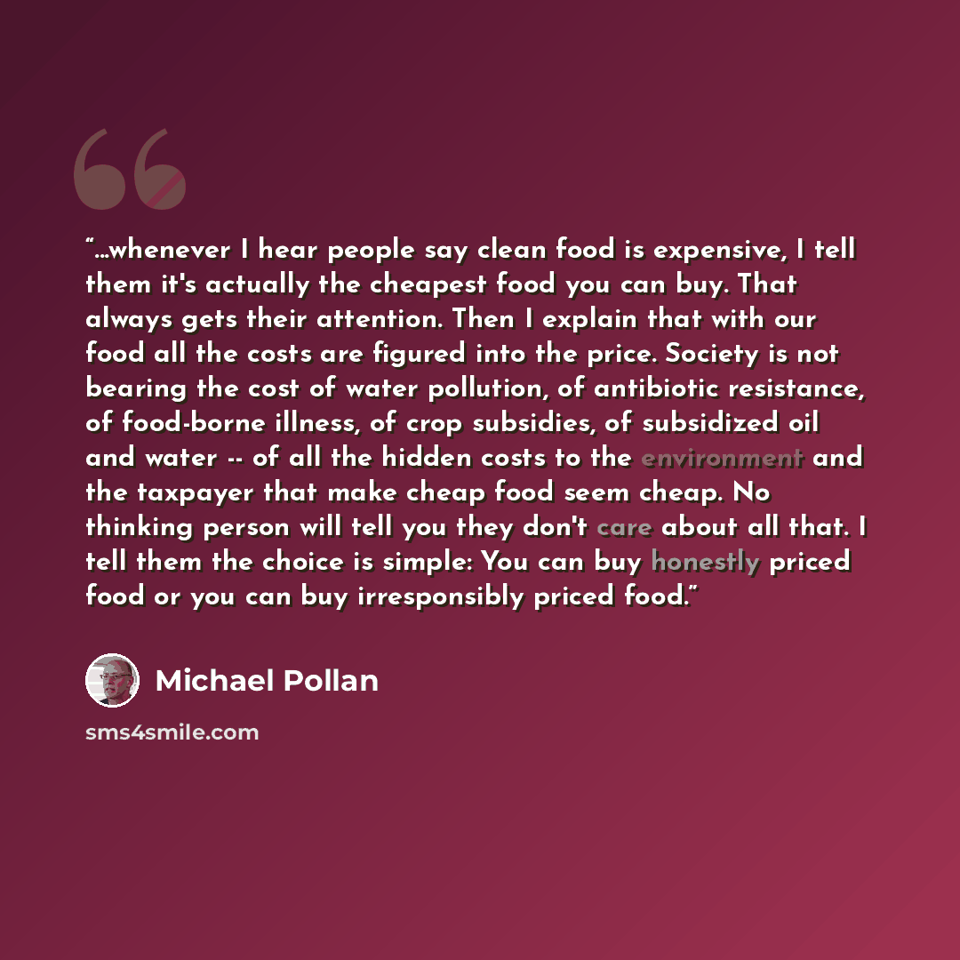 “...whenever I hear people say clean food is expensive, I tell them it's actually the cheapest food you can buy. That always gets their attention. Then I explain that with our food all the costs are figured into the price. Society is not bearing the cost of water pollution, of antibiotic…” quote by Michael Pollan