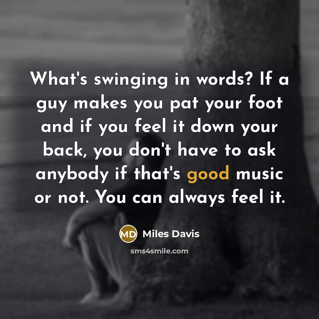 “What's swinging in words? If a guy makes you pat your foot and if you feel it down your back, you don't have to ask anybody if that's good music or not. You can always feel it.” quote by Miles Davis