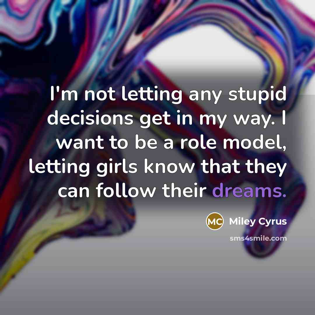 “I'm not letting any stupid decisions get in my way. I want to be a role model, letting girls know that they can follow their dreams.” quote by Miley Cyrus