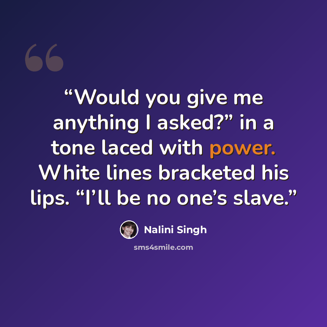 “Would you give me anything I asked?” in a tone laced with power. White lines bracketed his lips. “I’ll be no one’s slave.” quote by Nalini Singh