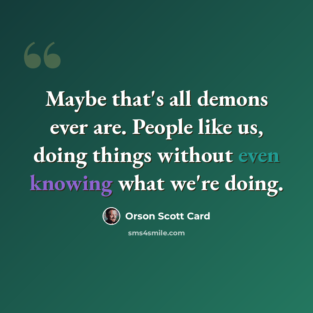 “Maybe that's all demons ever are. People like us, doing things without even knowing what we're doing.” quote by Orson Scott Card