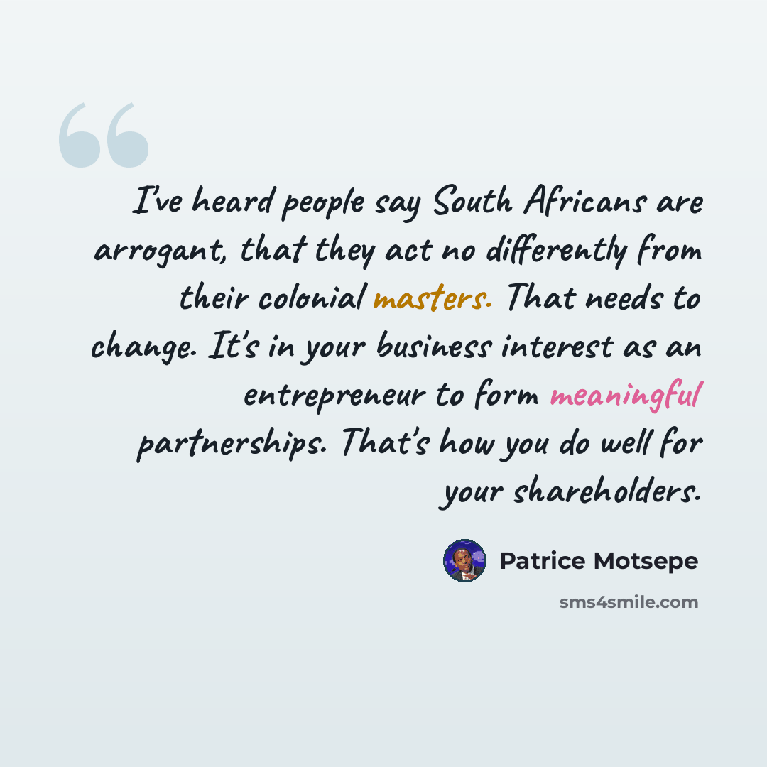 “I've heard people say South Africans are arrogant, that they act no differently from their colonial masters. That needs to change. It's in your business interest as an entrepreneur to form meaningful partnerships. That's how you do well for your shareholders.” quote by Patrice Motsepe