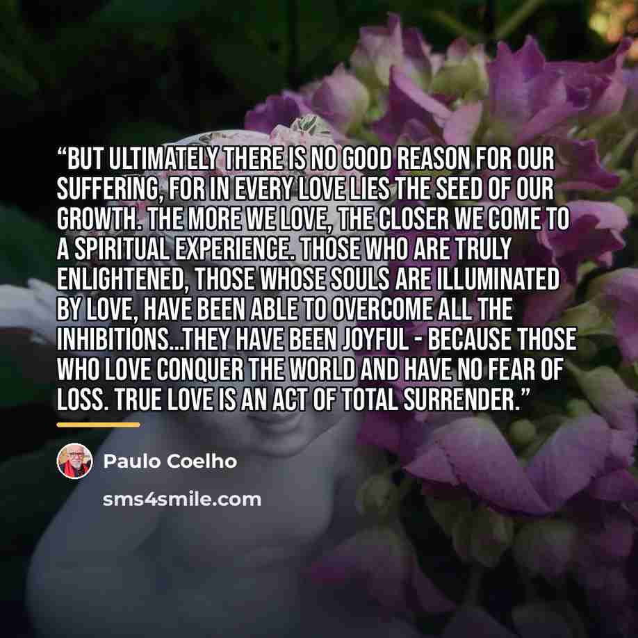 “But ultimately there is no good reason for our suffering, for in every love lies the seed of our growth. The more we love, the closer we come to a spiritual experience. Those who are truly enlightened, those whose souls are illuminated by love, have been able to overcome all the inhibitions…They…” quote by Paulo Coelho