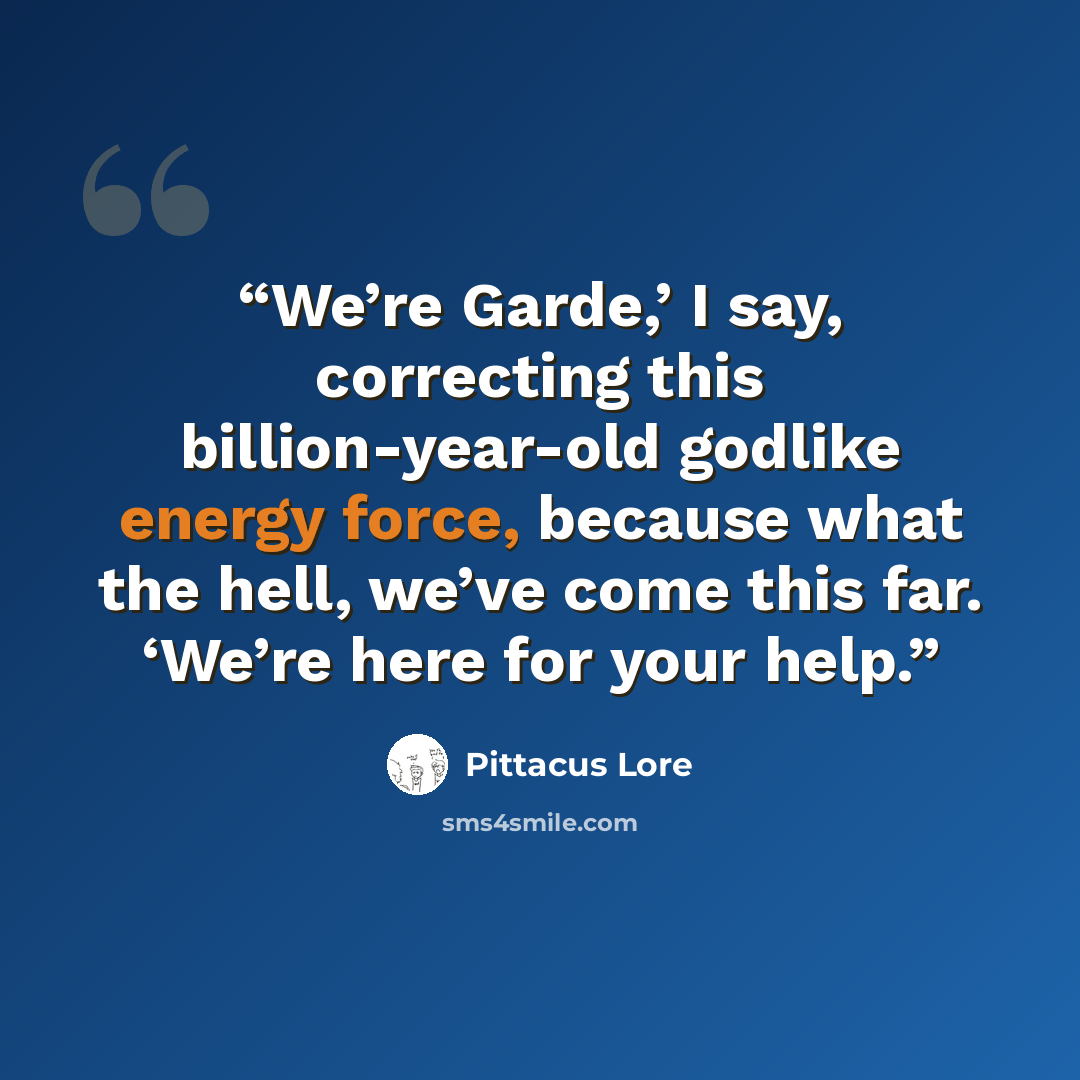 “We’re Garde,’ I say, correcting this billion-year-old godlike energy force, because what the hell, we’ve come this far. ‘We’re here for your help.” quote by Pittacus Lore