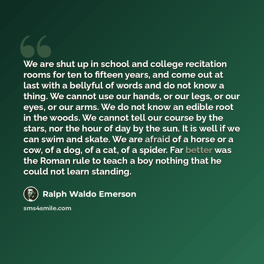 “We are shut up in school and college recitation rooms for ten to fifteen years, and come out at last with a bellyful of words and do not know a thing. We cannot use our hands, or our legs, or our eyes, or our arms. We do not know an edible root in the woods. We cannot tell our course by the stars…” quote by Ralph Waldo Emerson