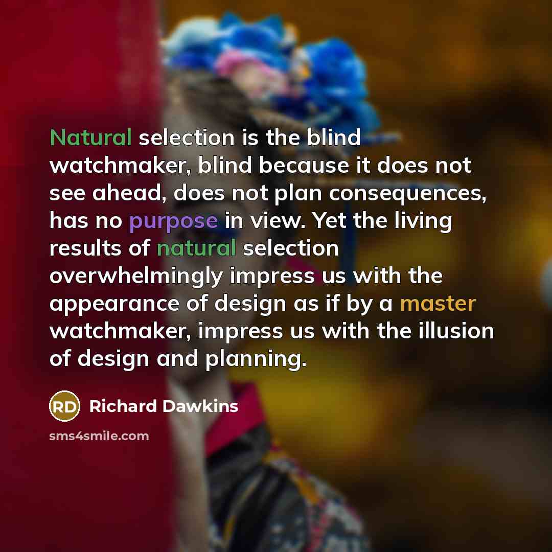 “Natural selection is the blind watchmaker, blind because it does not see ahead, does not plan consequences, has no purpose in view. Yet the living results of natural selection overwhelmingly impress us with the appearance of design as if by a master watchmaker, impress us with the illusion of…” quote by Richard Dawkins