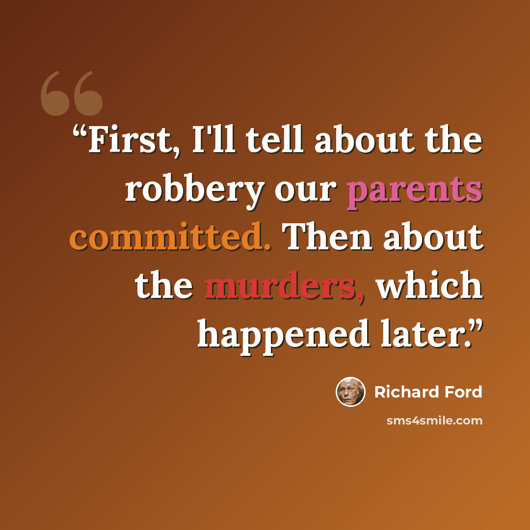 “First, I'll tell about the robbery our parents committed. Then about the murders, which happened later.” quote by Richard Ford