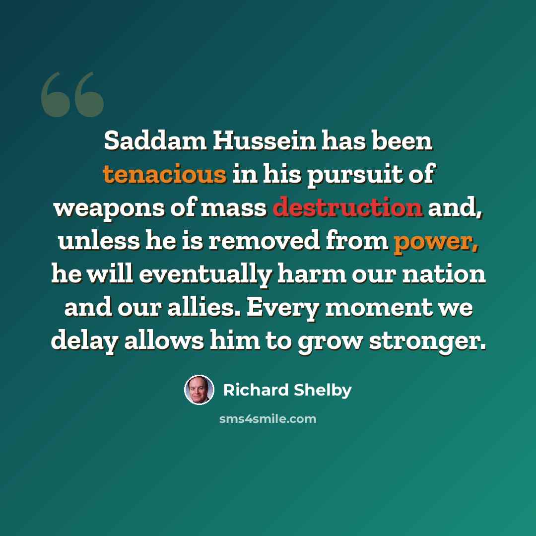 “Saddam Hussein has been tenacious in his pursuit of weapons of mass destruction and, unless he is removed from power, he will eventually harm our nation and our allies. Every moment we delay allows him to grow stronger.” quote by Richard Shelby