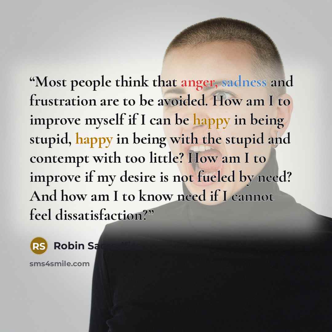 “Most people think that anger, sadness and frustration are to be avoided. How am I to improve myself if I can be happy in being stupid, happy in being with the stupid and contempt with too little? How am I to improve if my desire is not fueled by need? And how am I to know need if I cannot feel…” quote by Robin Sacredfire