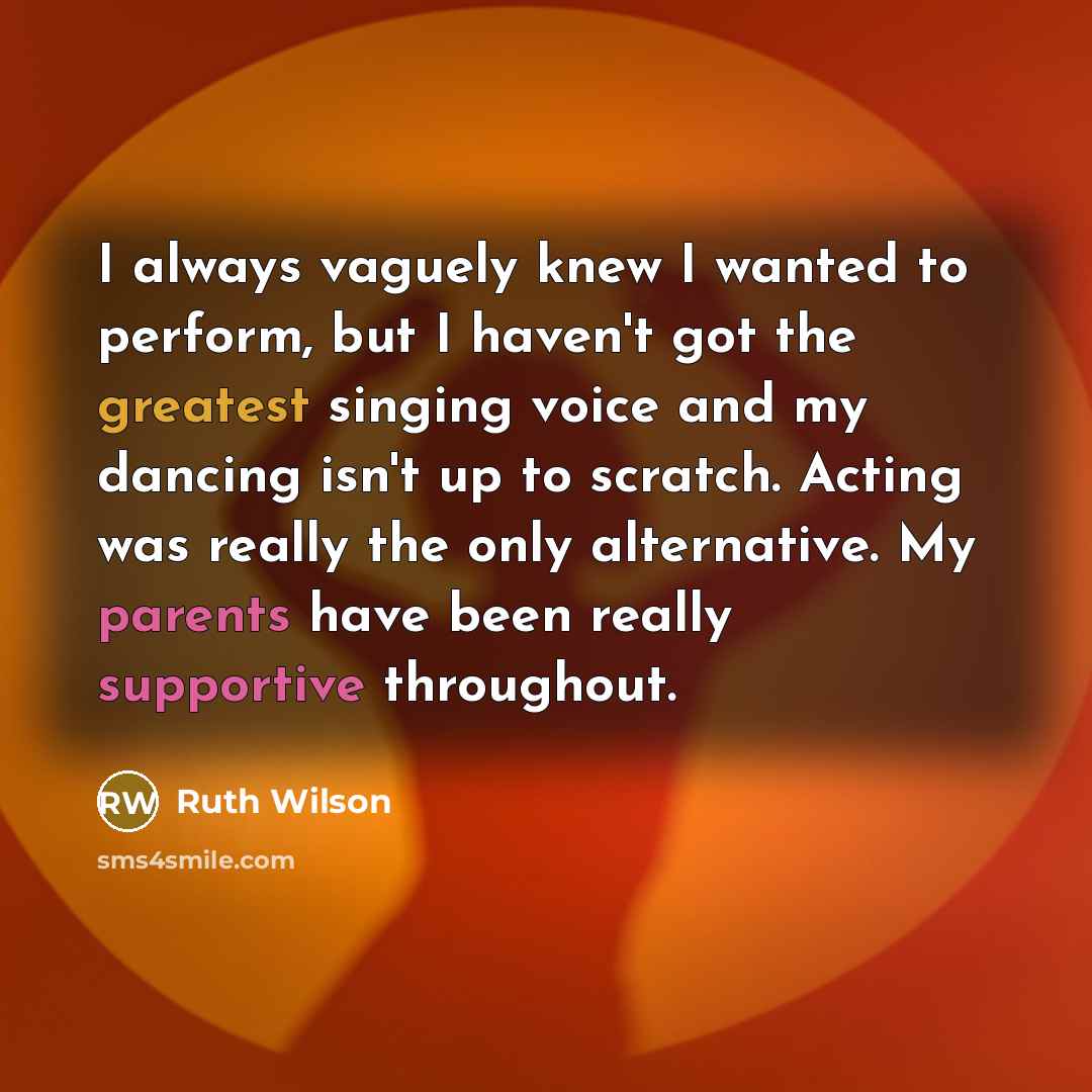 “I always vaguely knew I wanted to perform, but I haven't got the greatest singing voice and my dancing isn't up to scratch. Acting was really the only alternative. My parents have been really supportive throughout.” quote by Ruth Wilson